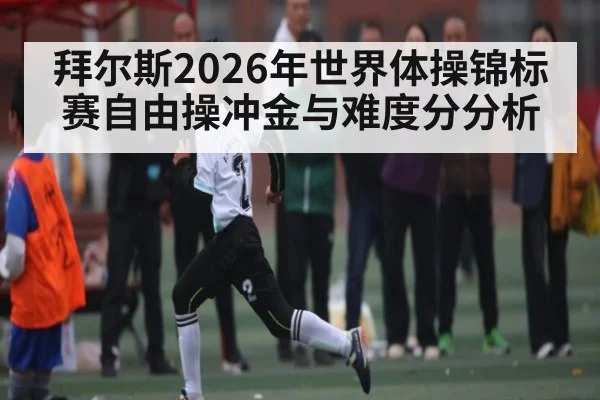 拜尔斯2026年世界体操锦标赛自由操冲金与难度分分析