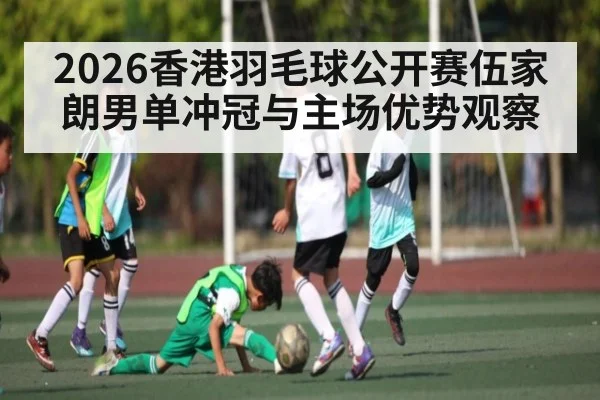 2026香港羽毛球公开赛伍家朗男单冲冠与主场优势观察